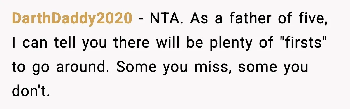 DarthDaddy2020 - NTA. As a father of five, I can tell you there will be plenty of "firsts" to go around. Some you miss, some you don't.