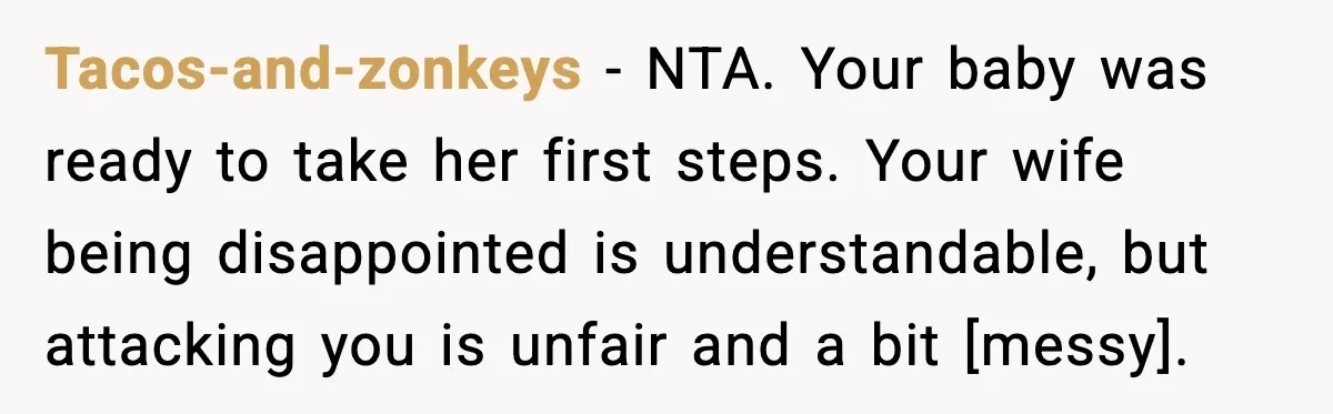 Tacos-and-zonkeys - NTA. Your baby was ready to take her first steps. Your wife being disappointed is understandable, but attacking you is unfair and a bit [messy].