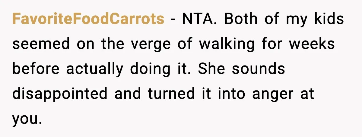 FavoriteFoodCarrots - NTA. Both of my kids seemed on the verge of walking for weeks before actually doing it. She sounds disappointed and turned it into anger at you.