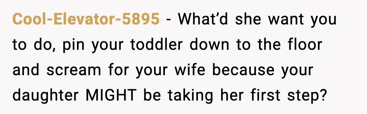 Cool-Elevator-5895 - What’d she want you to do, pin your toddler down to the floor and scream for your wife because your daughter MIGHT be taking her first step?