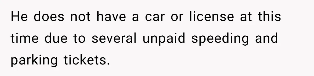 He does not have a car or license at this time due to several unpaid speeding and parking tickets.