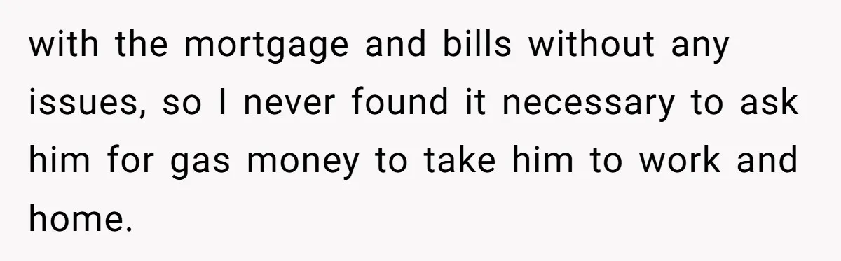with the mortgage and bills without any issues, so I never found it necessary to ask him for gas money to take him to work and home.