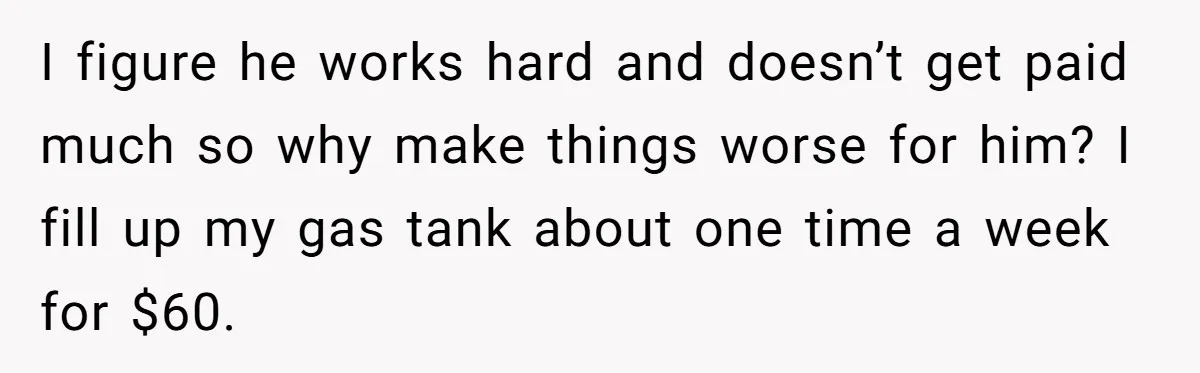 I figure he works hard and doesn’t get paid much so why make things worse for him? I fill up my gas tank about one time a week for $60.