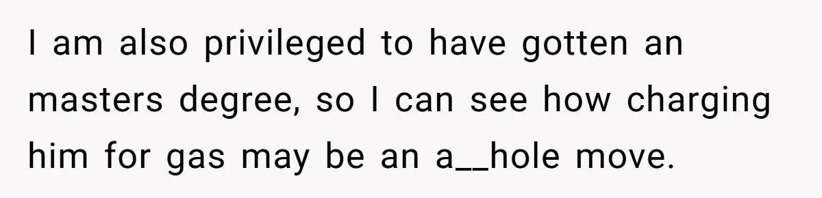 I am also privileged to have gotten an masters degree, so I can see how charging him for gas may be an a__hole move.