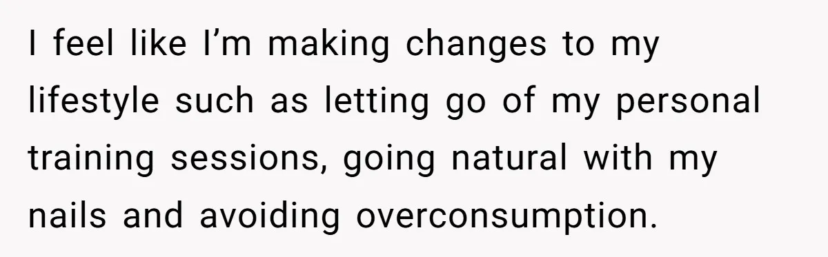 I feel like I’m making changes to my lifestyle such as letting go of my personal training sessions, going natural with my nails and avoiding overconsumption.
