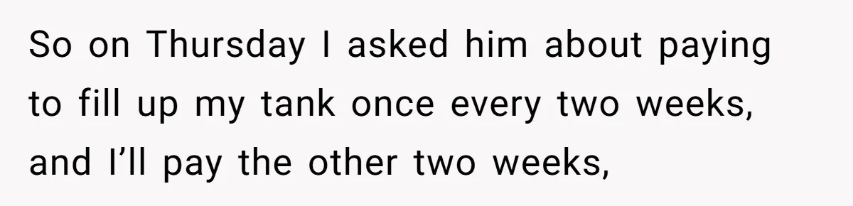 So on Thursday I asked him about paying to fill up my tank once every two weeks, and I’ll pay the other two weeks,