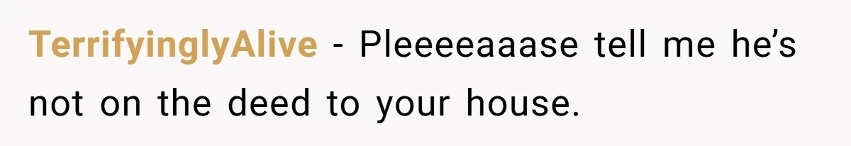 TerrifyinglyAlive − Pleeeeaaase tell me he’s not on the deed to your house.