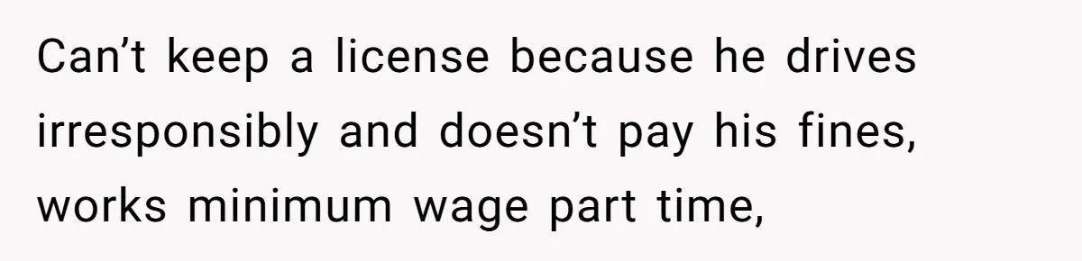Can’t keep a license because he drives irresponsibly and doesn’t pay his fines, works minimum wage part time,