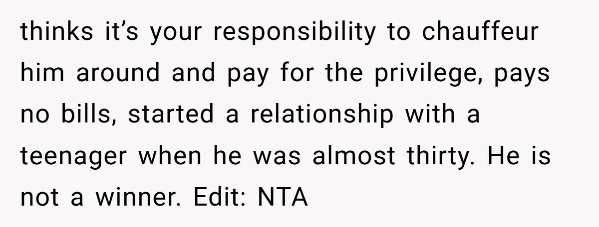 thinks it’s your responsibility to chauffeur him around and pay for the privilege, pays no bills, started a relationship with a teenager when he was almost thirty. He is not...