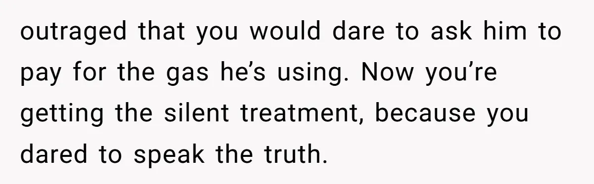 outraged that you would dare to ask him to pay for the gas he’s using. Now you’re getting the silent treatment, because you dared to speak the truth.
