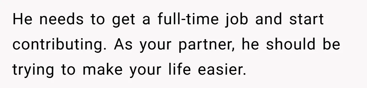 He needs to get a full-time job and start contributing. As your partner, he should be trying to make your life easier.