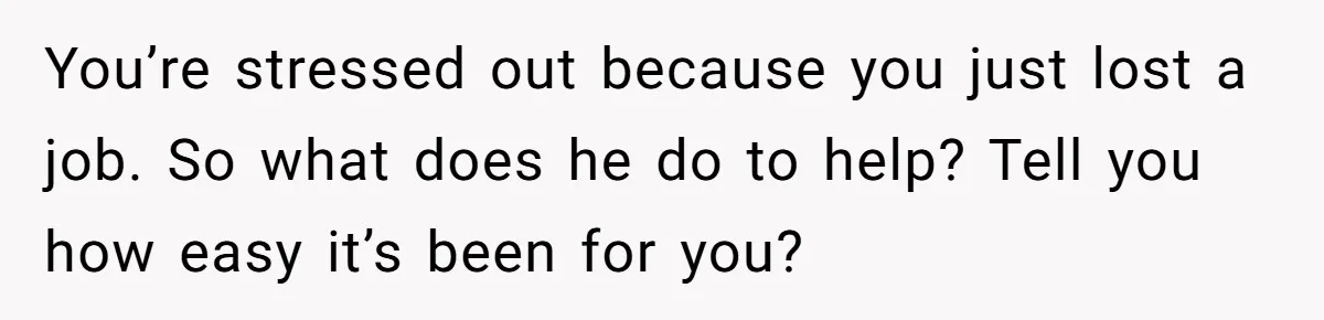 You’re stressed out because you just lost a job. So what does he do to help? Tell you how easy it’s been for you?