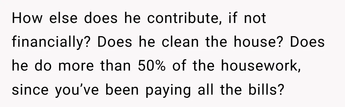 How else does he contribute, if not financially? Does he clean the house? Does he do more than 50% of the housework, since you’ve been paying all the bills?