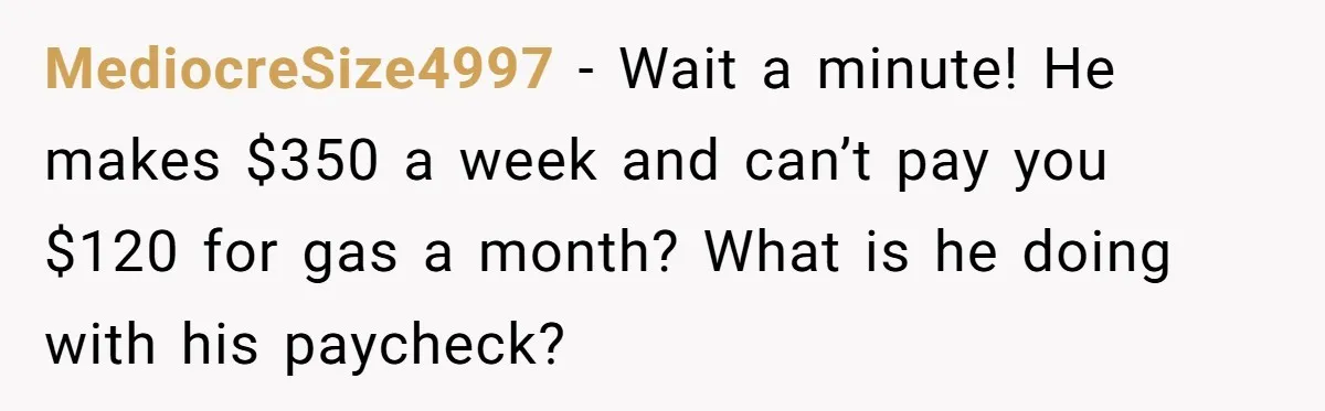 MediocreSize4997 − Wait a minute! He makes $350 a week and can’t pay you $120 for gas a month? What is he doing with his paycheck?