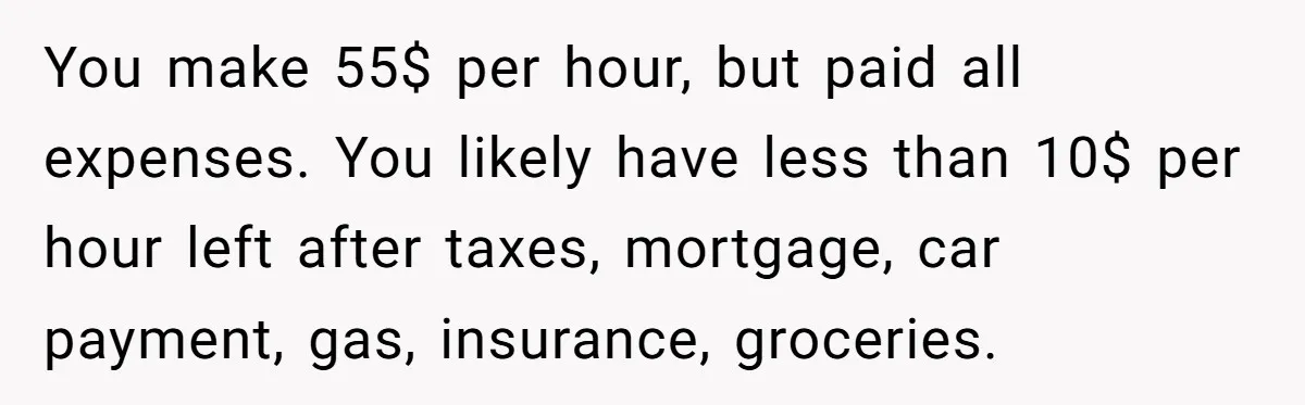 You make 55$ per hour, but paid all expenses. You likely have less than 10$ per hour left after taxes, mortgage, car payment, gas, insurance, groceries.
