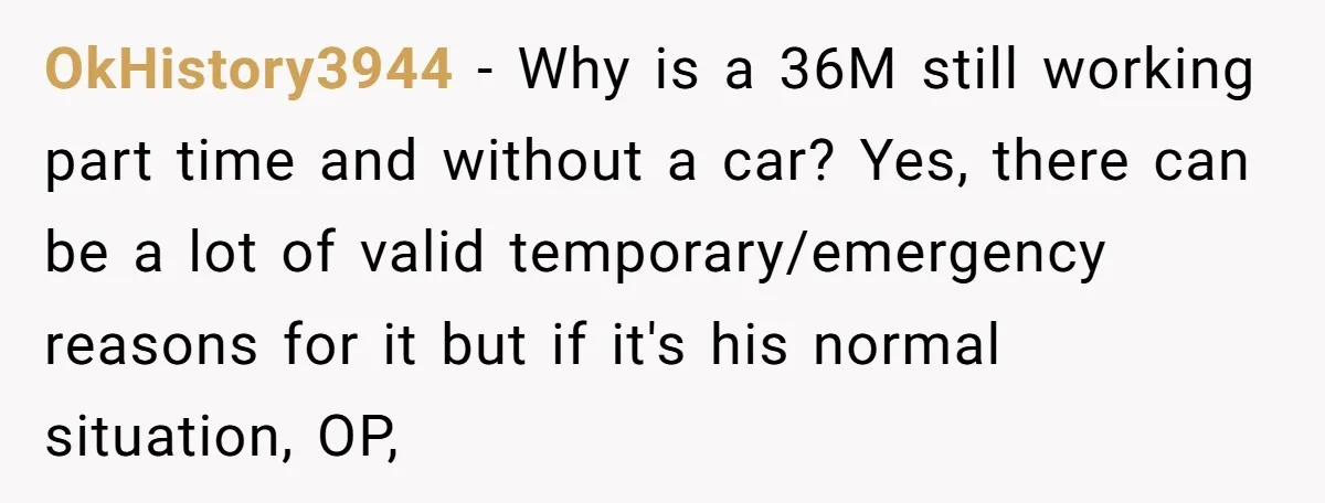 OkHistory3944 − Why is a 36M still working part time and without a car? Yes, there can be a lot of valid temporary/emergency reasons for it but if it's his...