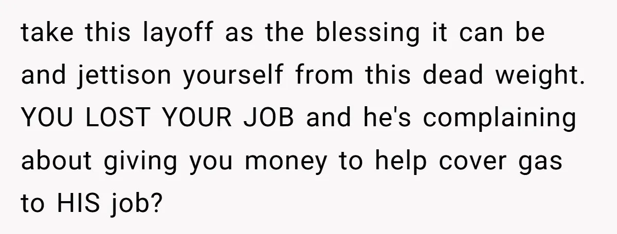 take this layoff as the blessing it can be and jettison yourself from this dead weight. YOU LOST YOUR JOB and he's complaining about giving you money to help cover...