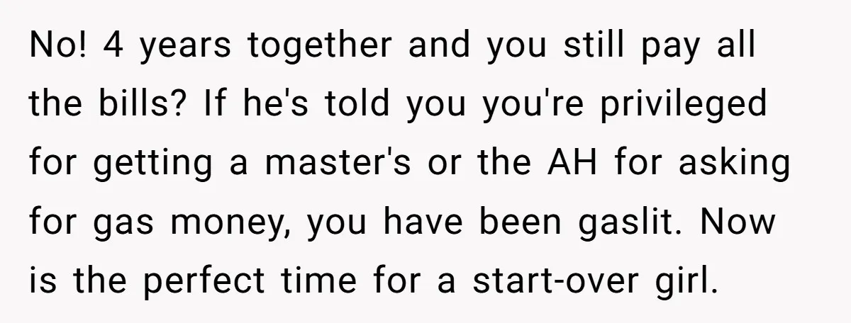 No! 4 years together and you still pay all the bills? If he's told you you're privileged for getting a master's or the AH for asking for gas money, you...