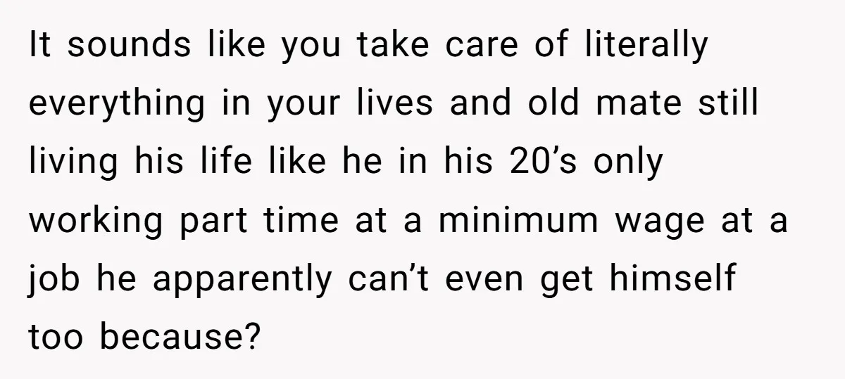 It sounds like you take care of literally everything in your lives and old mate still living his life like he in his 20’s only working part time at a...