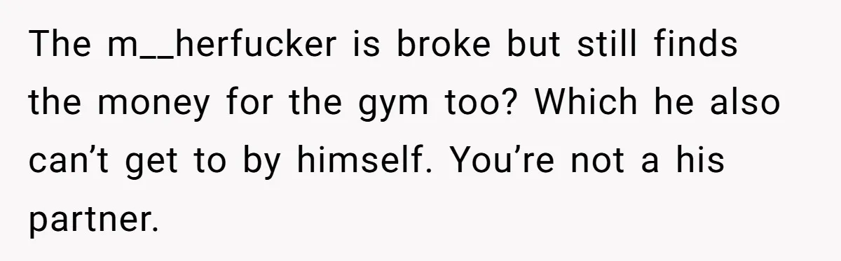 The m__herfucker is broke but still finds the money for the gym too? Which he also can’t get to by himself. You’re not a his partner.