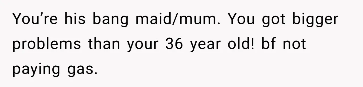 You’re his bang maid/mum. You got bigger problems than your 36 year old! bf not paying gas.