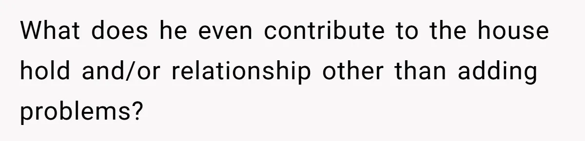 What does he even contribute to the house hold and/or relationship other than adding problems?