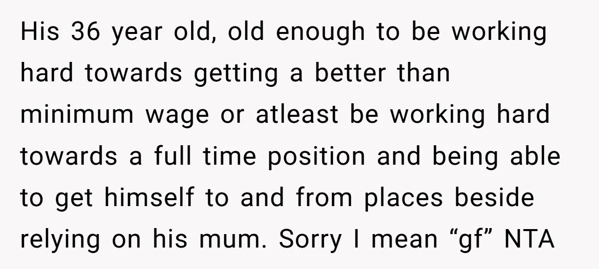 His 36 year old, old enough to be working hard towards getting a better than minimum wage or atleast be working hard towards a full time position and being able...