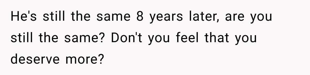 He's still the same 8 years later, are you still the same? Don't you feel that you deserve more?