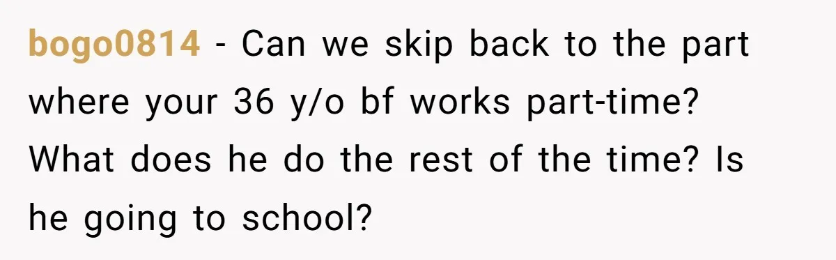 bogo0814 − Can we skip back to the part where your 36 y/o bf works part-time? What does he do the rest of the time? Is he going to school?