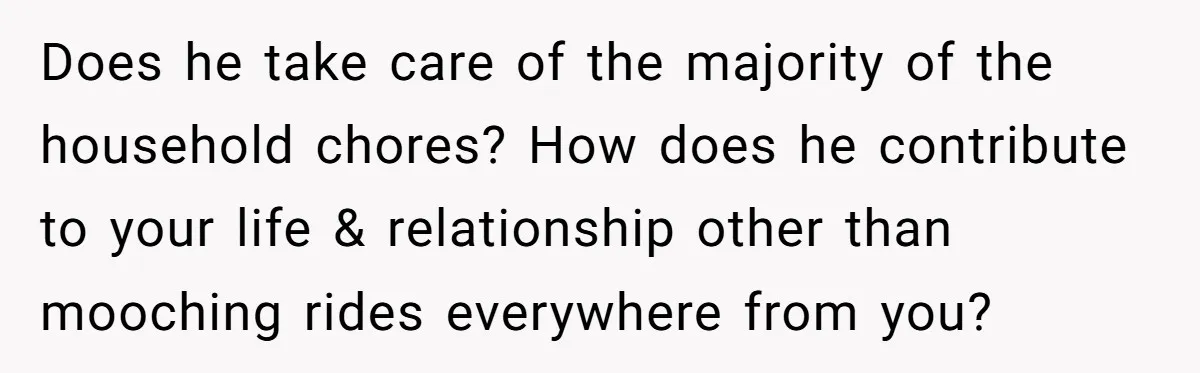 Does he take care of the majority of the household chores? How does he contribute to your life & relationship other than mooching rides everywhere from you?