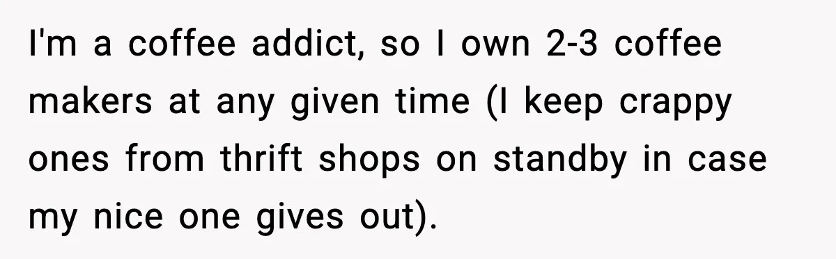 I'm a coffee addict, so I own 2-3 coffee makers at any given time (I keep crappy ones from thrift shops on standby in case my nice one gives out).