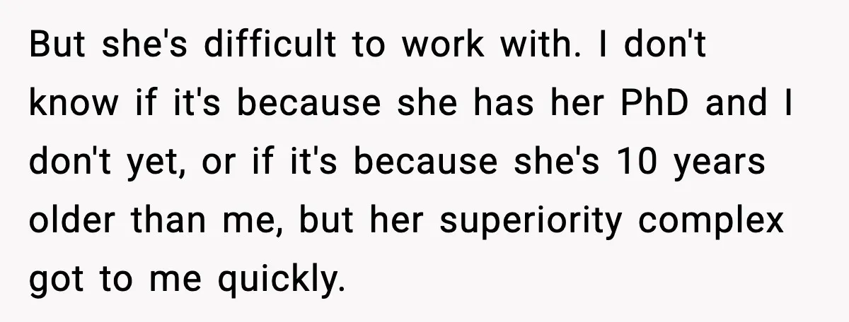 But she's difficult to work with. I don't know if it's because she has her PhD and I don't yet, or if it's because she's 10 years older than me,...