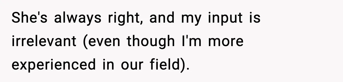 She's always right, and my input is irrelevant (even though I'm more experienced in our field).
