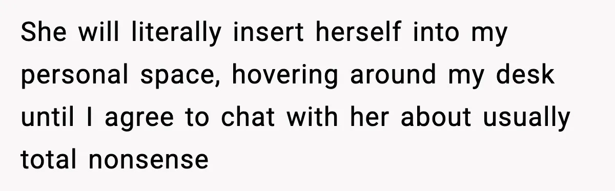 She will literally insert herself into my personal space, hovering around my desk until I agree to chat with her about usually total nonsense