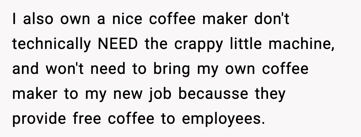 I also own a nice coffee maker don't technically NEED the crappy little machine, and won't need to bring my own coffee maker to my new job becausse they provide...