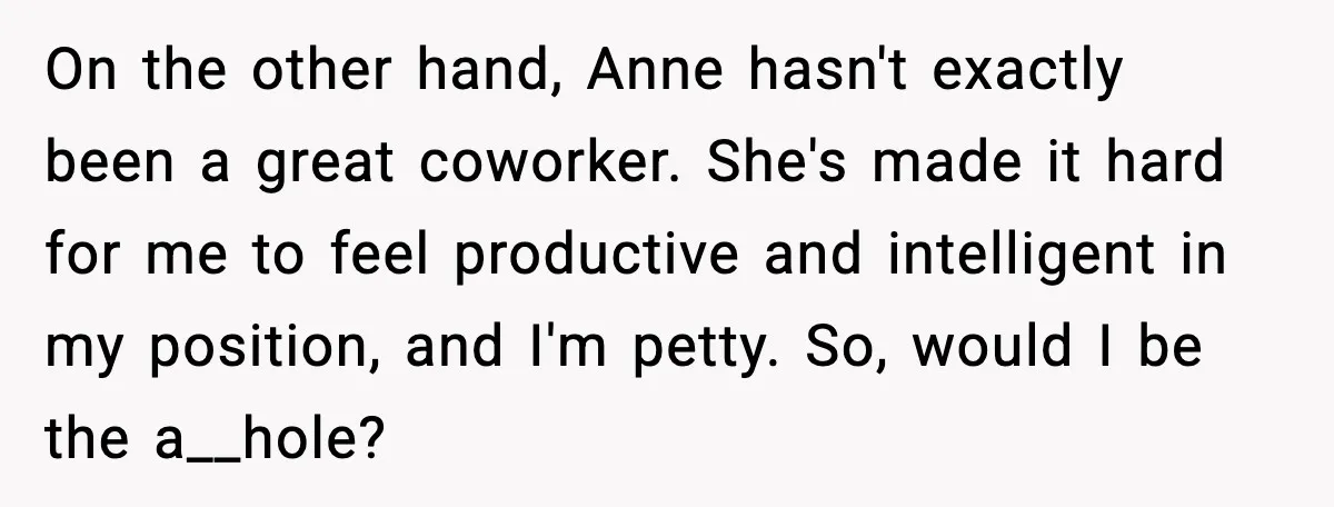 On the other hand, Anne hasn't exactly been a great coworker. She's made it hard for me to feel productive and intelligent in my position, and I'm petty. So, would...