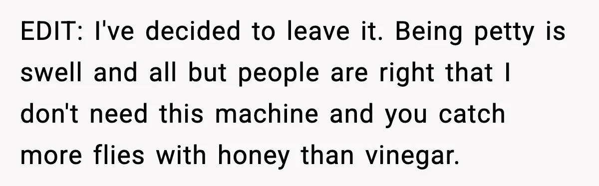 EDIT: I've decided to leave it. Being petty is swell and all but people are right that I don't need this machine and you catch more flies with honey than...