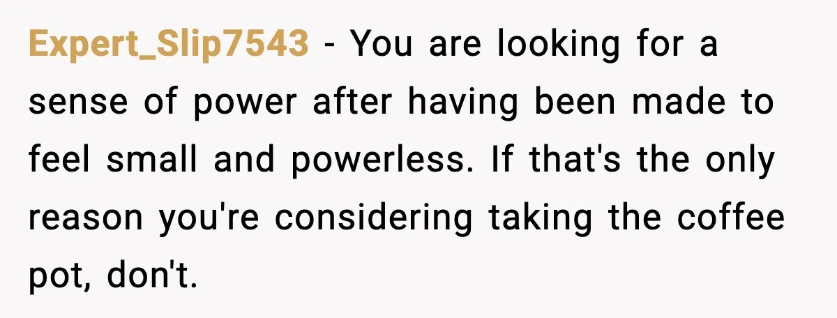 Expert_Slip7543 - You are looking for a sense of power after having been made to feel small and powerless. If that's the only reason you're considering taking the coffee pot,...