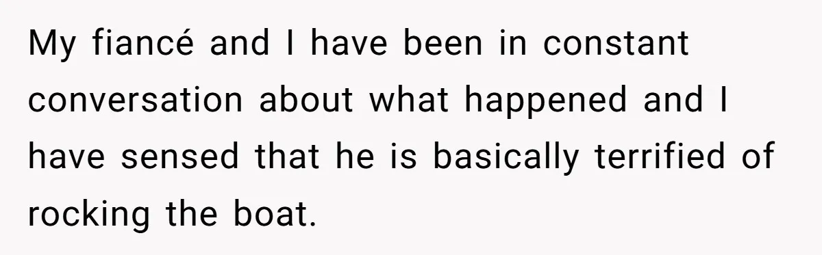 My fiancé and I have been in constant conversation about what happened and I have sensed that he is basically terrified of rocking the boat.