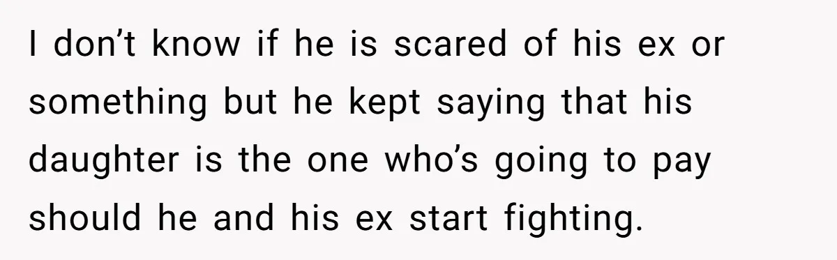 I don’t know if he is scared of his ex or something but he kept saying that his daughter is the one who’s going to pay should he and his...