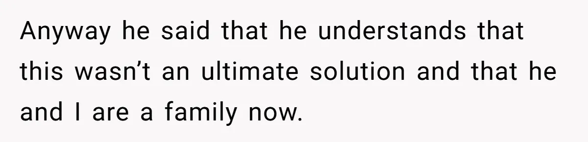 Anyway he said that he understands that this wasn’t an ultimate solution and that he and I are a family now.