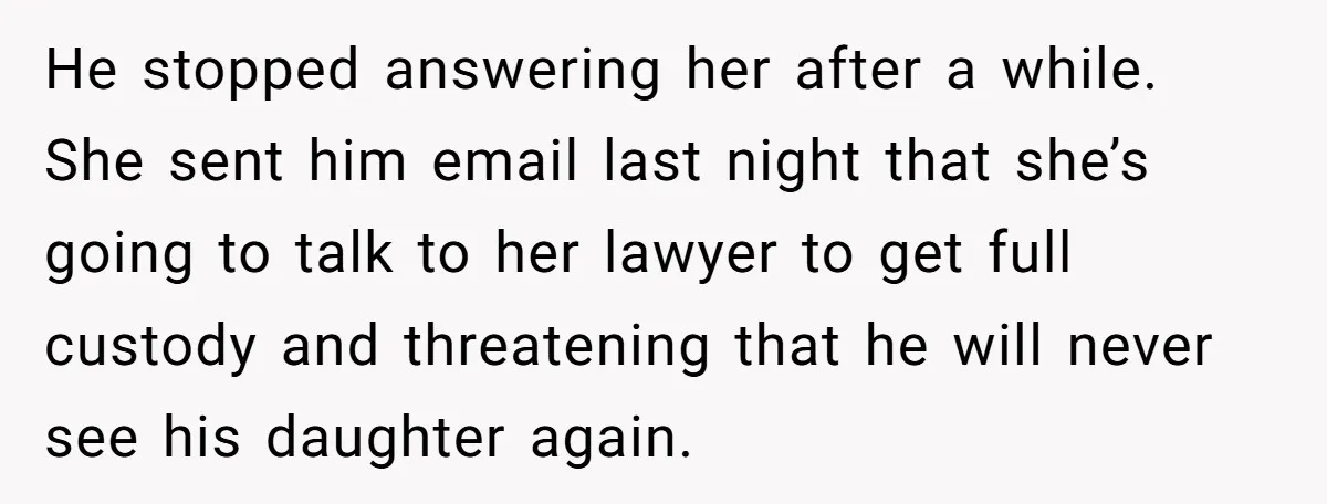 He stopped answering her after a while. She sent him email last night that she’s going to talk to her lawyer to get full custody and threatening that he will...