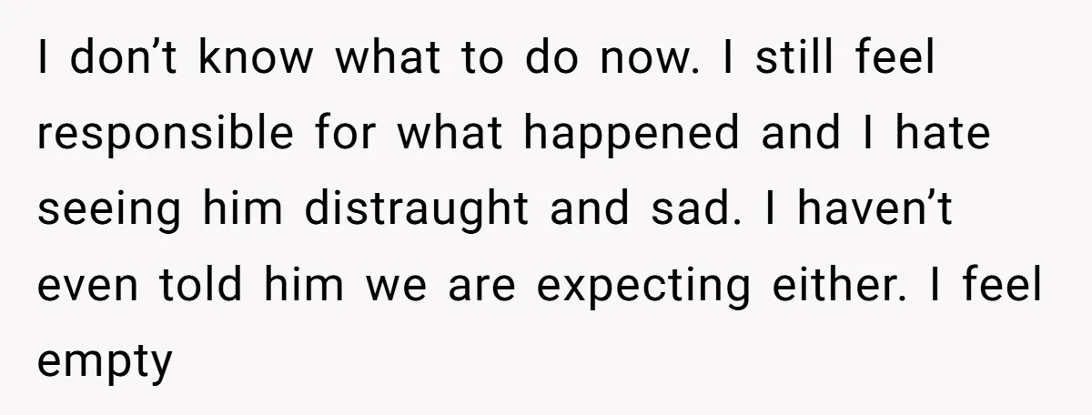 I don’t know what to do now. I still feel responsible for what happened and I hate seeing him distraught and sad. I haven’t even told him we are expecting...