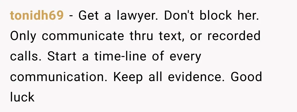 tonidh69 − Get a lawyer. Don't block her. Only communicate thru text, or recorded calls. Start a time-line of every communication. Keep all evidence. Good luck