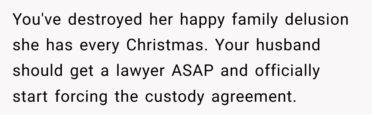 You've destroyed her happy family delusion she has every Christmas. Your husband should get a lawyer ASAP and officially start forcing the custody agreement.