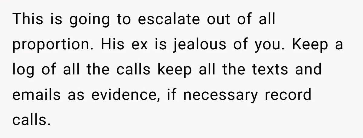 This is going to escalate out of all proportion. His ex is jealous of you. Keep a log of all the calls keep all the texts and emails as evidence,...