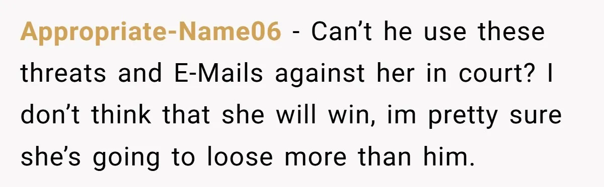 Appropriate-Name06 − Can’t he use these threats and E-Mails against her in court? I don’t think that she will win, im pretty sure she’s going to loose more than him.