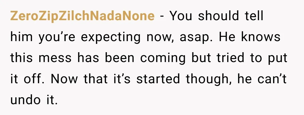ZeroZipZilchNadaNone − You should tell him you’re expecting now, asap. He knows this mess has been coming but tried to put it off. Now that it’s started though, he can’t...