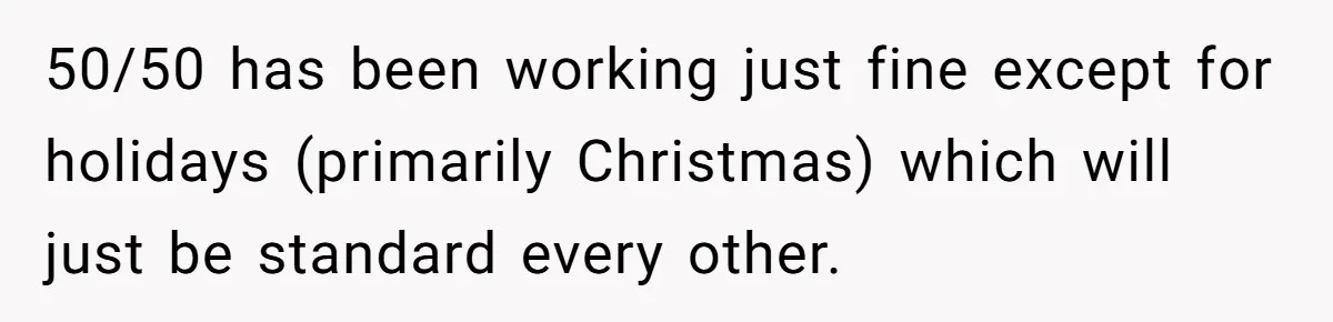 50/50 has been working just fine except for holidays (primarily Christmas) which will just be standard every other.