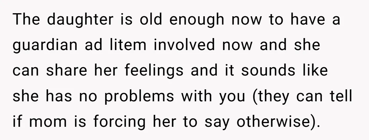 The daughter is old enough now to have a guardian ad litem involved now and she can share her feelings and it sounds like she has no problems with you...